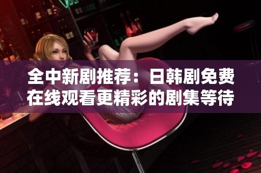 全中新剧推荐：日韩剧免费在线观看更精彩的剧集等待你来发现