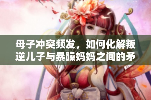 母子冲突频发，如何化解叛逆儿子与暴躁妈妈之间的矛盾