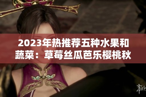 2023年热推荐五种水果和蔬菜：草莓丝瓜芭乐樱桃秋葵解析