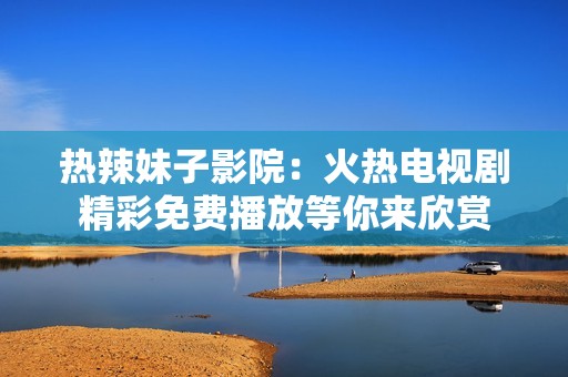 热辣妹子影院：火热电视剧精彩免费播放等你来欣赏