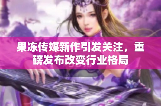 果冻传媒新作引发关注，重磅发布改变行业格局