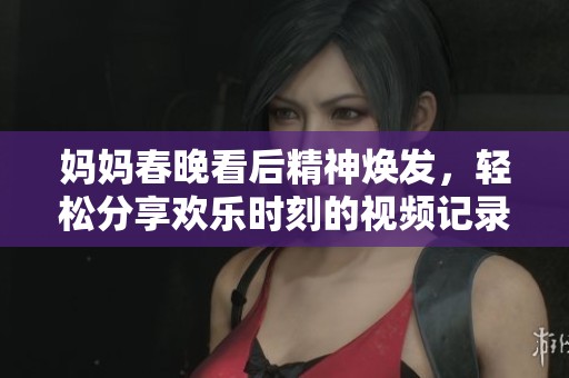 妈妈春晚看后精神焕发，轻松分享欢乐时刻的视频记录