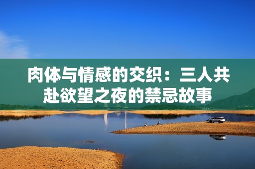 肉体与情感的交织：三人共赴欲望之夜的禁忌故事