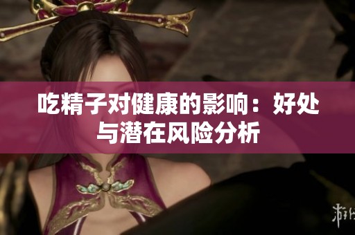 吃精子对健康的影响：好处与潜在风险分析