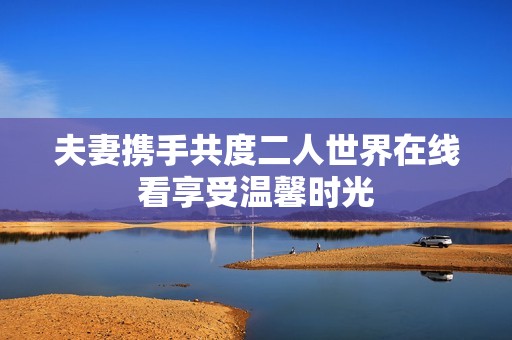 夫妻携手共度二人世界在线看享受温馨时光