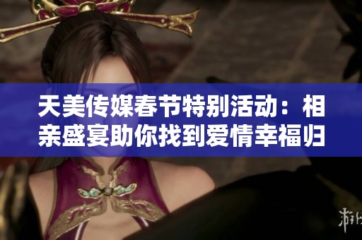 天美传媒春节特别活动：相亲盛宴助你找到爱情幸福归家