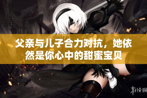 父亲与儿子合力对抗，她依然是你心中的甜蜜宝贝