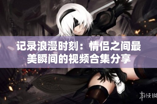 记录浪漫时刻：情侣之间最美瞬间的视频合集分享