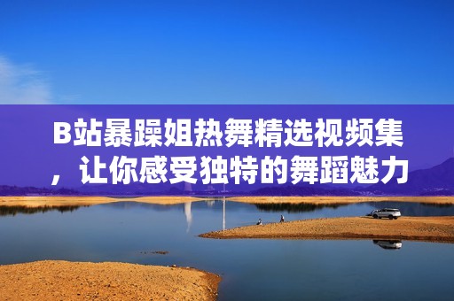 B站暴躁姐热舞精选视频集，让你感受独特的舞蹈魅力