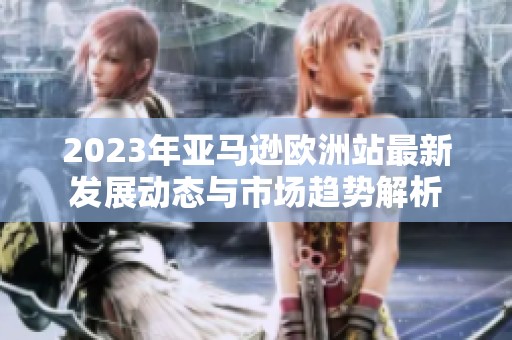2023年亚马逊欧洲站最新发展动态与市场趋势解析