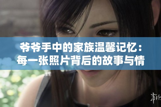 爷爷手中的家族温馨记忆：每一张照片背后的故事与情感