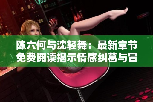 陈六何与沈轻舞：最新章节免费阅读揭示情感纠葛与冒险旅程