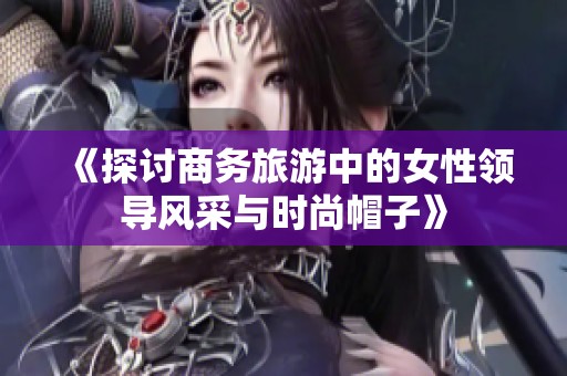 《探讨商务旅游中的女性领导风采与时尚帽子》