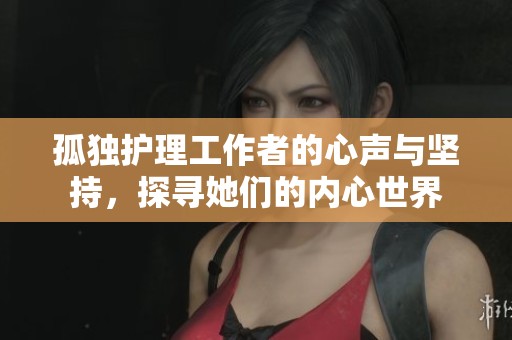 孤独护理工作者的心声与坚持，探寻她们的内心世界