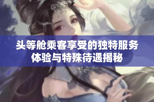 头等舱乘客享受的独特服务体验与特殊待遇揭秘