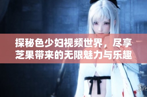 探秘色少妇视频世界，尽享芝果带来的无限魅力与乐趣