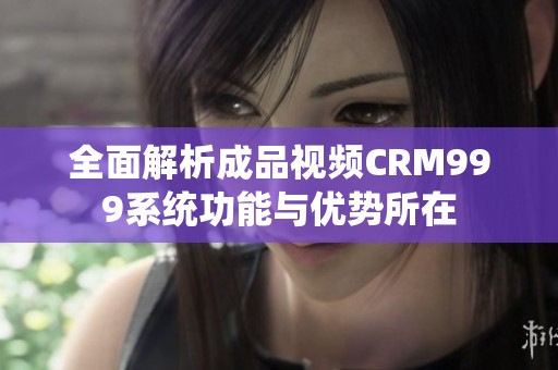 全面解析成品视频CRM999系统功能与优势所在