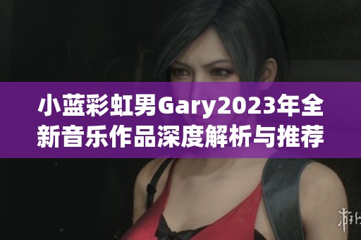 小蓝彩虹男Gary2023年全新音乐作品深度解析与推荐