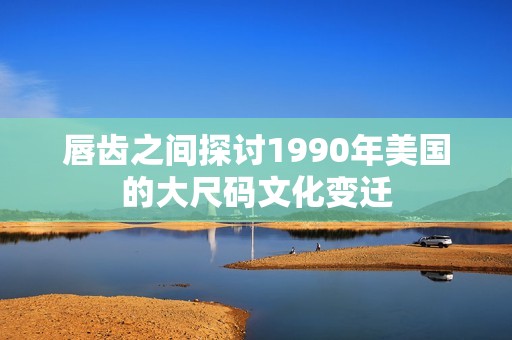 唇齿之间探讨1990年美国的大尺码文化变迁
