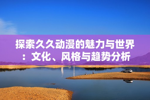探索久久动漫的魅力与世界：文化、风格与趋势分析