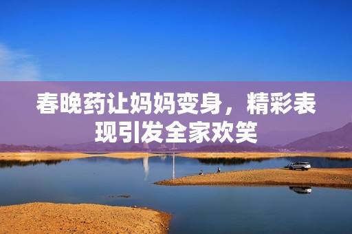 春晚药让妈妈变身，精彩表现引发全家欢笑