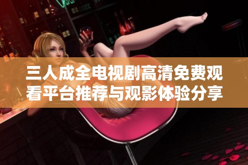 三人成全电视剧高清免费观看平台推荐与观影体验分享