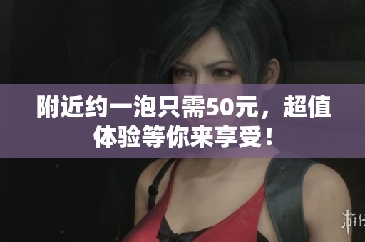 附近约一泡只需50元，超值体验等你来享受！