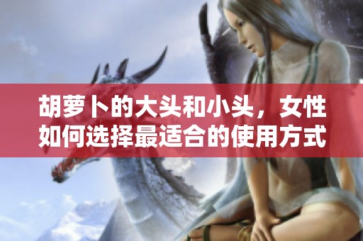 胡萝卜的大头和小头，女性如何选择最适合的使用方式
