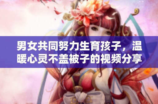 男女共同努力生育孩子，温暖心灵不盖被子的视频分享