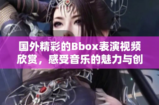 国外精彩的Bbox表演视频欣赏，感受音乐的魅力与创新
