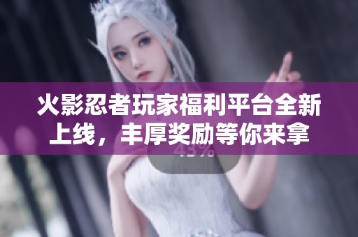 火影忍者玩家福利平台全新上线，丰厚奖励等你来拿