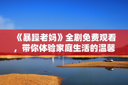 《暴躁老妈》全剧免费观看，带你体验家庭生活的温馨与幽默