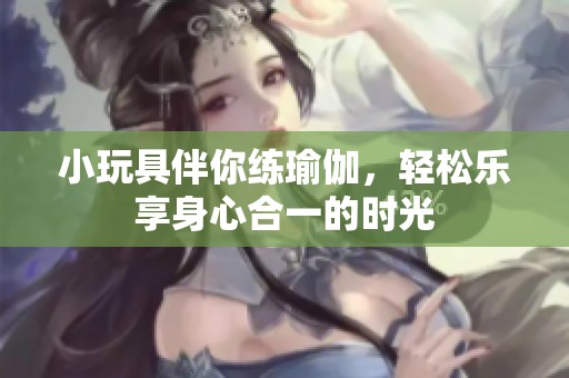 小玩具伴你练瑜伽，轻松乐享身心合一的时光