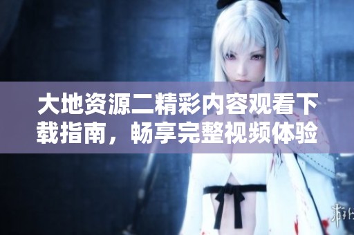 大地资源二精彩内容观看下载指南，畅享完整视频体验