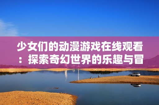 少女们的动漫游戏在线观看：探索奇幻世界的乐趣与冒险