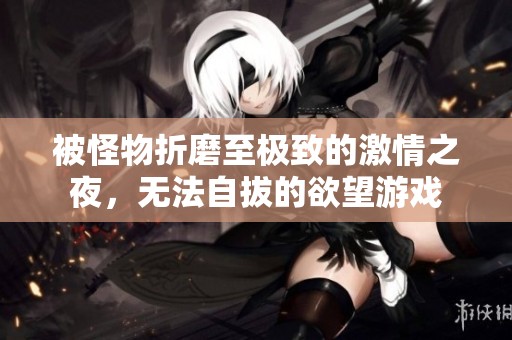 被怪物折磨至极致的激情之夜，无法自拔的欲望游戏
