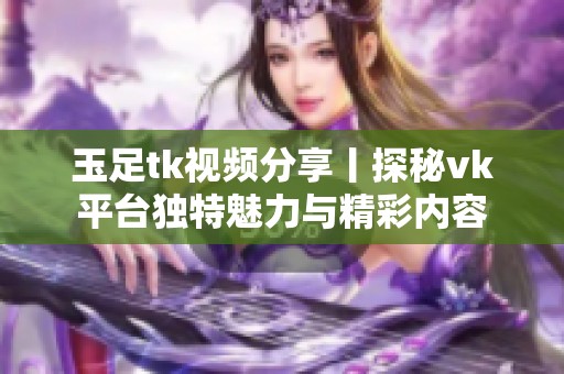 玉足tk视频分享丨探秘vk平台独特魅力与精彩内容
