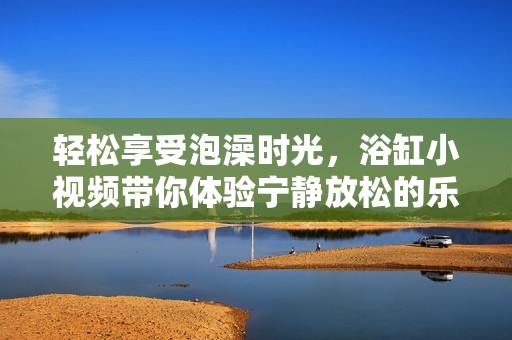 轻松享受泡澡时光，浴缸小视频带你体验宁静放松的乐趣