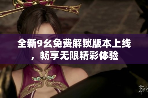 全新9幺免费解锁版本上线，畅享无限精彩体验