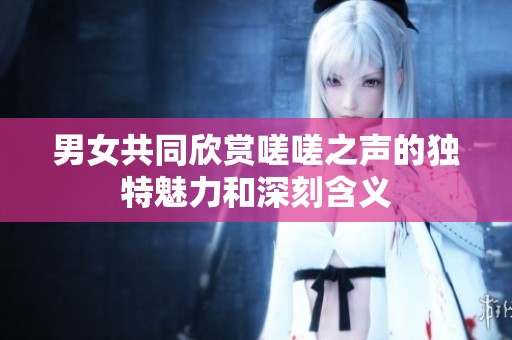 男女共同欣赏嗟嗟之声的独特魅力和深刻含义