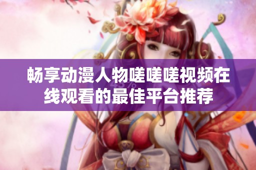 畅享动漫人物嗟嗟嗟视频在线观看的最佳平台推荐