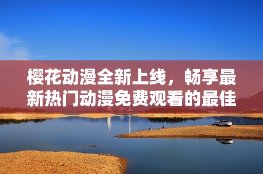 樱花动漫全新上线，畅享最新热门动漫免费观看的最佳选择
