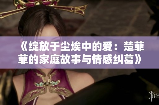 《绽放于尘埃中的爱：楚菲菲的家庭故事与情感纠葛》