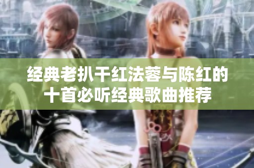 经典老扒干红法蓉与陈红的十首必听经典歌曲推荐