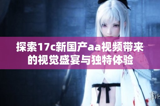 探索17c新国产aa视频带来的视觉盛宴与独特体验