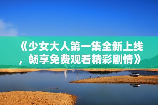 《少女大人第一集全新上线，畅享免费观看精彩剧情》