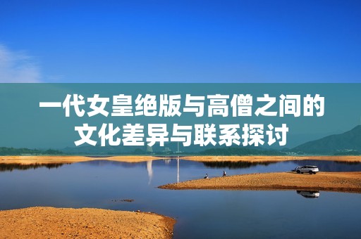 一代女皇绝版与高僧之间的文化差异与联系探讨