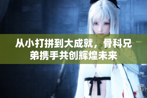 从小打拼到大成就，骨科兄弟携手共创辉煌未来