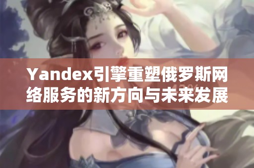 Yandex引擎重塑俄罗斯网络服务的新方向与未来发展
