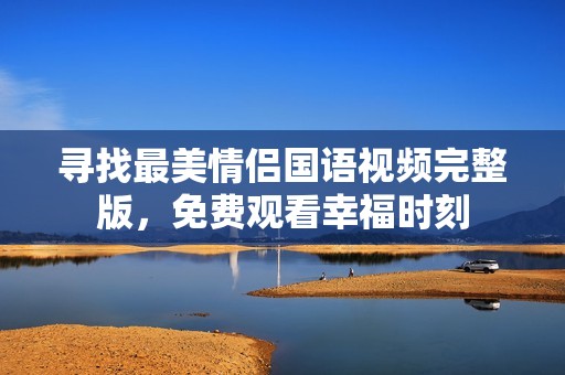 寻找最美情侣国语视频完整版，免费观看幸福时刻